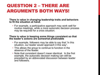 QUESTION 2 – THERE ARE
ARGUMENTS BOTH WAYS!
There is value in changing leadership traits and behaviors
to fit the situatio...