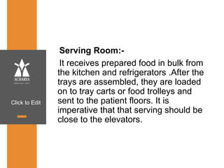 Click to Edit
Serving Room:-
It receives prepared food in bulk from
the kitchen and refrigerators .After the
trays are assembled, they are loaded
on to tray carts or food trolleys and
sent to the patient floors. It is
imperative that that serving should be
close to the elevators.
 