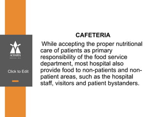 Click to Edit
CAFETERIA
While accepting the proper nutritional
care of patients as primary
responsibility of the food service
department, most hospital also
provide food to non-patients and non-
patient areas, such as the hospital
staff, visitors and patient bystanders.
 