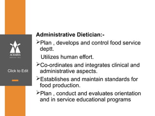 Click to Edit
Administrative Dietician:-
Plan , develops and control food service
deptt.
Utilizes human effort.
Co-ordinates and integrates clinical and
administrative aspects.
Establishes and maintain standards for
food production.
Plan , conduct and evaluates orientation
and in service educational programs
 