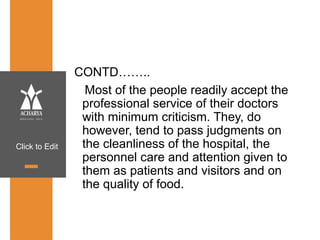 Click to Edit
CONTD……..
Most of the people readily accept the
professional service of their doctors
with minimum criticism. They, do
however, tend to pass judgments on
the cleanliness of the hospital, the
personnel care and attention given to
them as patients and visitors and on
the quality of food.
 