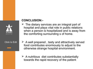 Click to Edit
CONCLUSION:-
 The dietary services are an integral part of
hospital and plays vital role in public relations
when a person is hospitalized and is away from
the comforting surrounding s of home.
 A well prepared , tasty and attractively served
food contributes enormously to adjust to the
otherwise strange hospital environment.
 A nutritious diet contributes substantially
towards the rapid recovery of the patient
 
