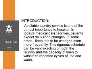 Click to Edit
INTRODUCTION:-
A reliable laundry service is one of the
utmost importance to hospital. In
today’s medical care facilities, patients
expect daily linen changes. In some
areas , linen has to be changed even
more frequently. This rigorous schedule
can be very exacting on both the
laundry and the capacity of linen to
withstand repeated cycles of use and
wash.
 