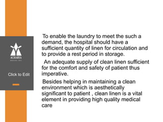Click to Edit
To enable the laundry to meet the such a
demand, the hospital should have a
sufficient quantity of linen for circulation and
to provide a rest period in storage.
An adequate supply of clean linen sufficient
for the comfort and safety of patient thus
imperative.
Besides helping in maintaining a clean
environment which is aesthetically
significant to patient , clean linen is a vital
element in providing high quality medical
care
 