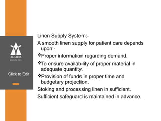 Click to Edit
Linen Supply System:-
A smooth linen supply for patient care depends
upon:-
Proper information regarding demand.
To ensure availability of proper material in
adequate quantity.
Provision of funds in proper time and
budgetary projection.
Stoking and processing linen in sufficient.
Sufficient safeguard is maintained in advance.
 