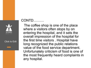 Click to Edit
CONTD………
The coffee shop is one of the place
where a visitors often stops by on
entering the hospital, and it sets the
overall impression of the hospital for
the first time visitors . Hospital have
long recognized the public relations
value of the food service department.
Unfortunately criticism of food is one of
the most frequently heard complaints in
any hospital.
 