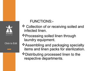 Click to Edit
FUNCTIONS:-
 Collection of or receiving soiled and
infected linen.
Processing soiled linen through
laundry equipment.
Assembling and packaging specialty
items and linen packs for sterilization.
Distributing processed linen to the
respective departments.
 