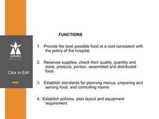 Click to Edit
FUNCTIONS
1. Provide the best possible food at a cost consistent with
the policy of the hospital.
2. Receives supplies, check their quality, quantity and
store, produce, portion, assembled and distributed
food.
3. Establish standards for planning menus, preparing and
serving food, and controlling rooms
4. Establish policies, plan layout and equipment
requirement
 
