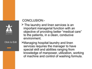 Click to Edit
CONCLUSION:-
 The laundry and linen services is an
important managerial function with an
objective of providing better “medical care”
to the patients, in a clean, conducive
environment.
Managing hospital laundry and linen
services requires the manager to have
special skill and abilities ranging from
knowledge of manpower, utilization, working
of machine and control of washing formula.
 