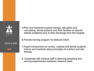 Click to Edit
5.Plan and implement patient therapy, education and
counseling, advise patients and their families on special
dietetic problems prior to their discharge from the hospital
6.Provide training program for dietician intern.
7.Impart introductions to nurses, medical and dental students,
interns and residents about principles of nutrition and diet
therapy.
8. Cooperate with medical staff in planning preparing and
serving experimental metabolic research diets.
 