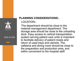 Click to Edit
PLANNING CONSIDERATIONS:-
LOCATION:-
The department should be close to the
material management department. The
storage area should be close to the unloading
dock. Easy access to vertical transportation
system serving patient care units is important
to facilitate delivery of patient meals and
return of used trays and utensils. The
cafeteria and dining room should be close to
the preparation and production area, and
within convenient to the hospital staff.
 