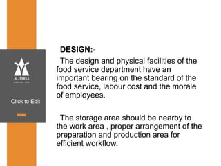 Click to Edit
DESIGN:-
The design and physical facilities of the
food service department have an
important bearing on the standard of the
food service, labour cost and the morale
of employees.
The storage area should be nearby to
the work area , proper arrangement of the
preparation and production area for
efficient workflow.
 