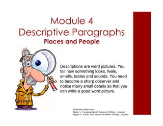 Module 4 
Descriptive Paragraphs 
Places and People 
Descriptions are word pictures. You 
tell how something looks, feels, 
smells, tastes and sounds. You need 
to become a sharp observer and 
notice many small details so that you 
can write a good word picture. 
Information taken from: 
Butler, L. Fundamentals of Academic Writing. Longman 
Hogue, A. (2008). First Steps in Academic Writing. Longman. 
 
