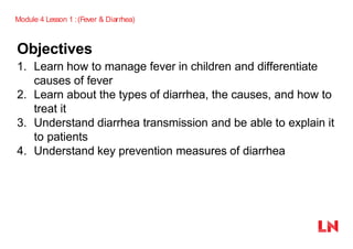 Objectives
1. Learn how to manage fever in children and differentiate
causes of fever
2. Learn about the types of diarrhea, the causes, and how to
treat it
3. Understand diarrhea transmission and be able to explain it
to patients
4. Understand key prevention measures of diarrhea
Module 4 Lesson 1 :(Fever & Diarrhea)
 