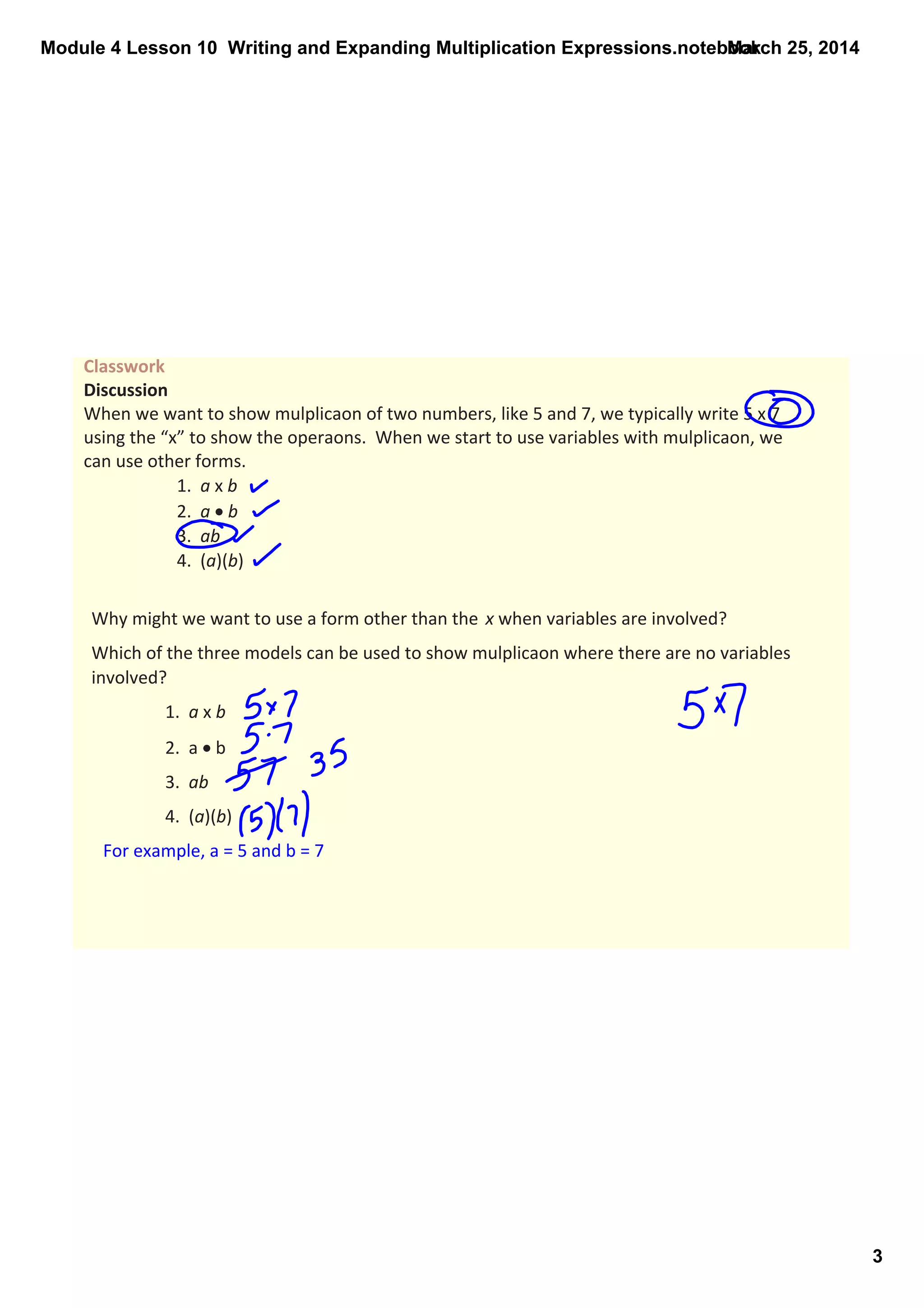 Module 4 Lesson 10  Writing and Expanding Multiplication Expressions.notebook
3
March 25, 2014
Classwork 
Discussion
When we want to show mulplicaon of two numbers, like 5 and 7, we typically write 5 x 7 
using the “x” to show the operaons.  When we start to use variables with mulplicaon, we 
can use other forms.
1.  a x b
2.  a • b
3.  ab
4.  (a)(b)
Why might we want to use a form other than the  x when variables are involved?
Which of the three models can be used to show mulplicaon where there are no variables 
involved?
1.  a x b
2.  a • b
3.  ab
4.  (a)(b)
For example, a = 5 and b = 7
 