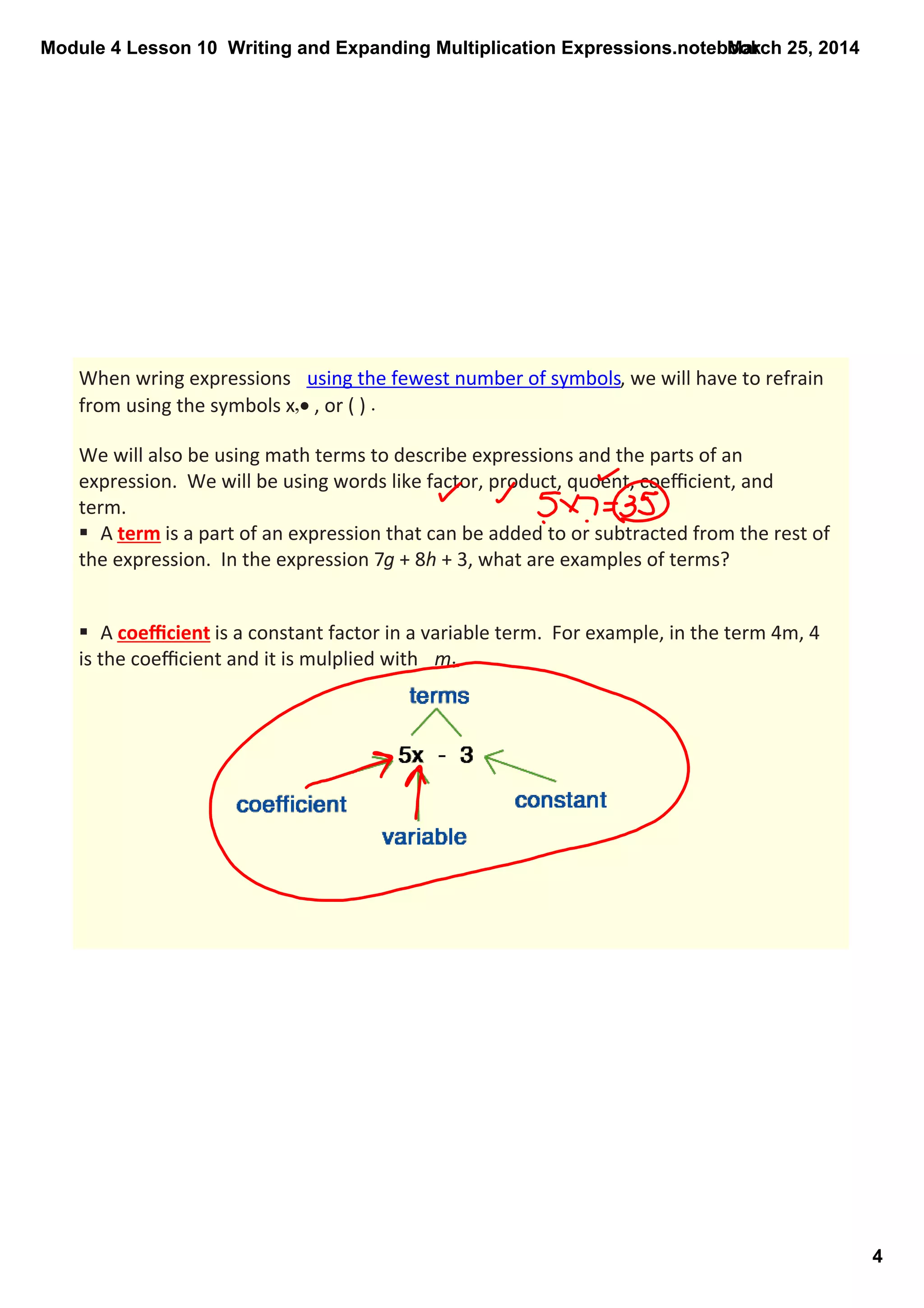 Module 4 Lesson 10  Writing and Expanding Multiplication Expressions.notebook
4
March 25, 2014
When wring expressions  using the fewest number of symbols, we will have to refrain 
from using the symbols x,• , or ( ) . 
We will also be using math terms to describe expressions and the parts of an 
expression.  We will be using words like factor, product, quoent, coeﬃcient, and 
term.
§  A term is a part of an expression that can be added to or subtracted from the rest of 
the expression.  In the expression 7g + 8h + 3, what are examples of terms?
§  A coeﬃcient is a constant factor in a variable term.  For example, in the term 4m, 4 
is the coeﬃcient and it is mulplied with  m.
 