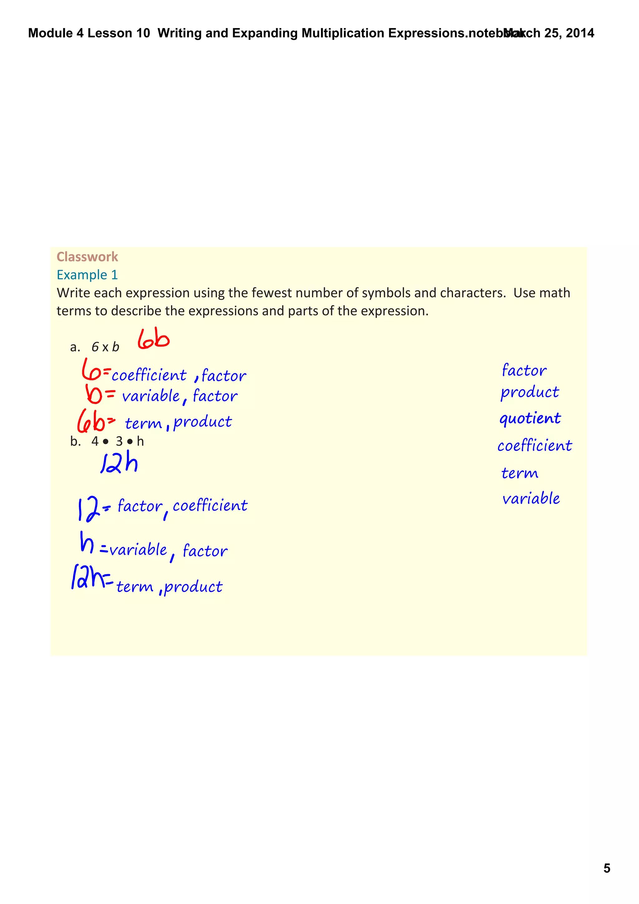 Module 4 Lesson 10  Writing and Expanding Multiplication Expressions.notebook
5
March 25, 2014
factor
Classwork 
Example 1
Write each expression using the fewest number of symbols and characters.  Use math 
terms to describe the expressions and parts of the expression.  
a. 6 x b
b. 4 •  3 • h
product
quotient
coefficient
term
variable
coefficient factor
variable factor
term product
factor
quotient
coefficient
variable factor
term product
 
