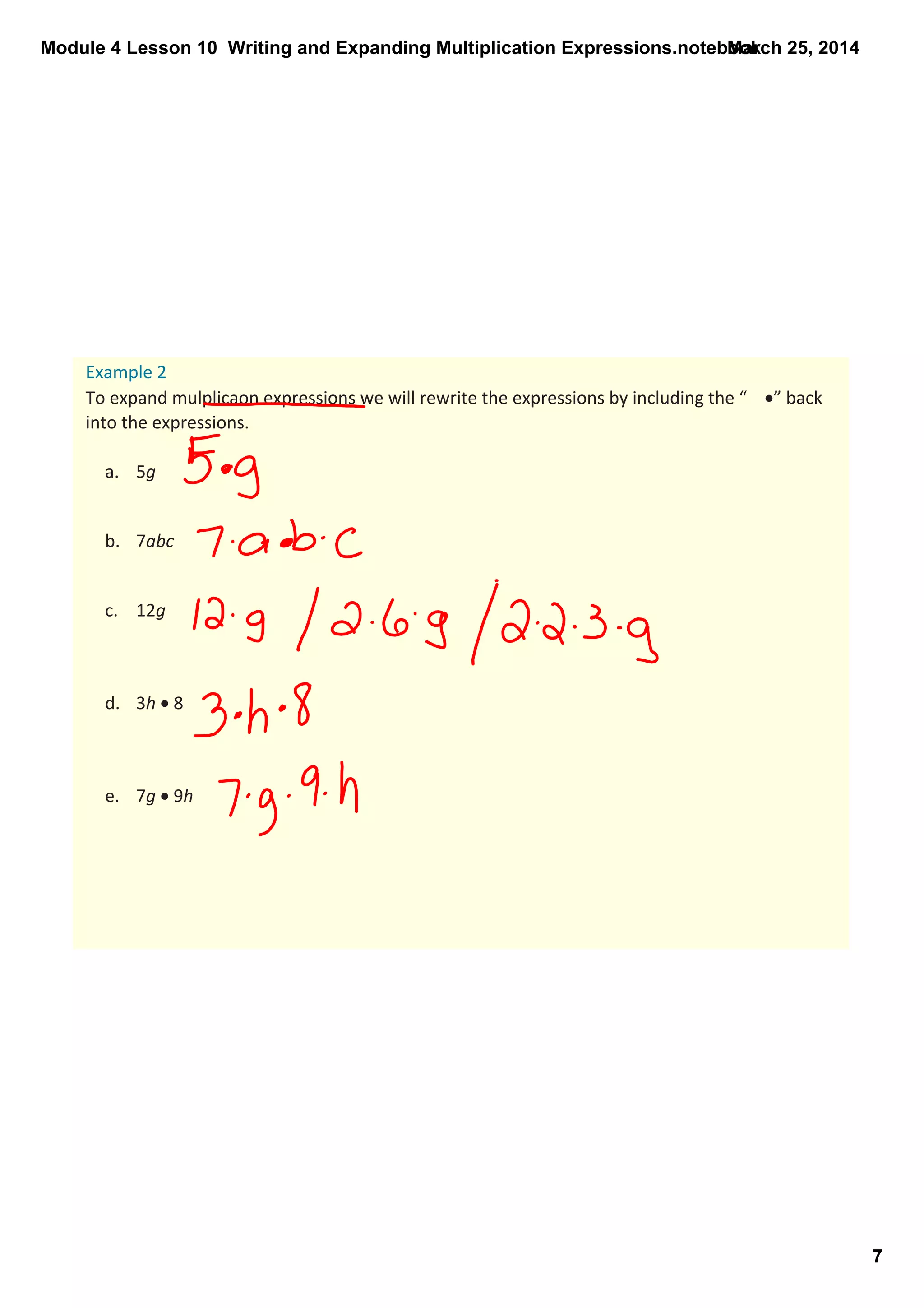 Module 4 Lesson 10  Writing and Expanding Multiplication Expressions.notebook
7
March 25, 2014
Example 2
To expand mulplicaon expressions we will rewrite the expressions by including the “ •” back 
into the expressions.
a. 5g
b. 7abc 
c. 12g
d. 3h • 8 
e. 7g • 9h 
 