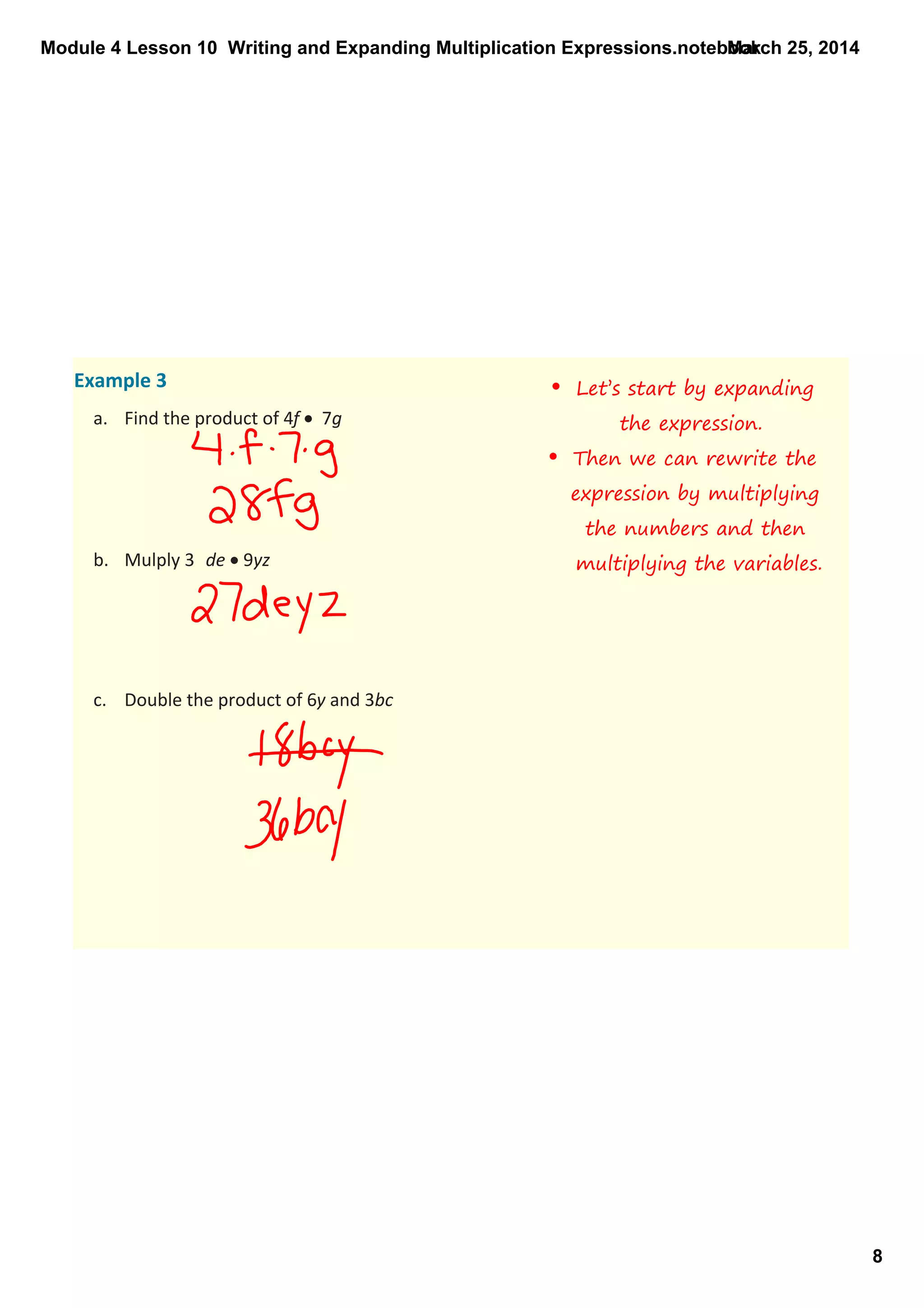 Module 4 Lesson 10  Writing and Expanding Multiplication Expressions.notebook
8
March 25, 2014
Example 3
a. Find the product of 4f •  7g
b. Mulply 3 de • 9yz 
c. Double the product of 6y and 3bc
• Let’s start by expanding
the expression.
• Then we can rewrite the
expression by multiplying
the numbers and then
multiplying the variables.
 