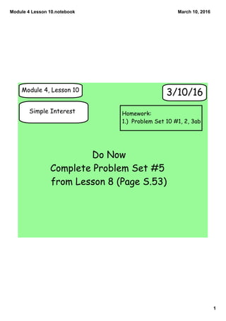 Module 4 Lesson 10.notebook
1
March 10, 2016
Module 4, Lesson 10
Simple Interest
3/10/16
Do Now
Complete Problem Set #5
from Lesson 8 (Page S.53)
Homework:
1.) Problem Set 10 #1, 2, 3ab
 