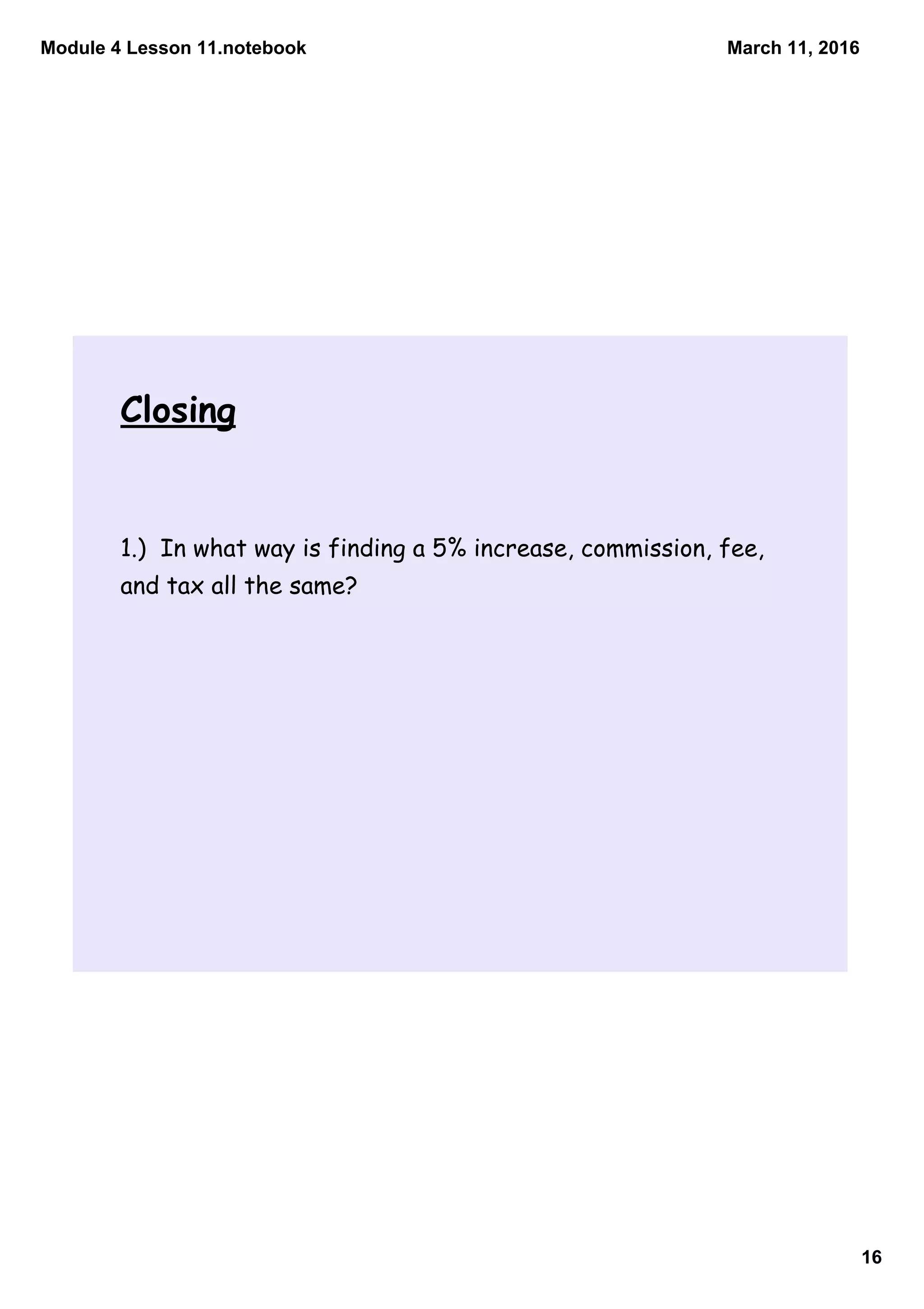 Module 4 Lesson 11.notebook
16
March 11, 2016
Closing
1.) In what way is finding a 5% increase, commission, fee,
and tax all the same?