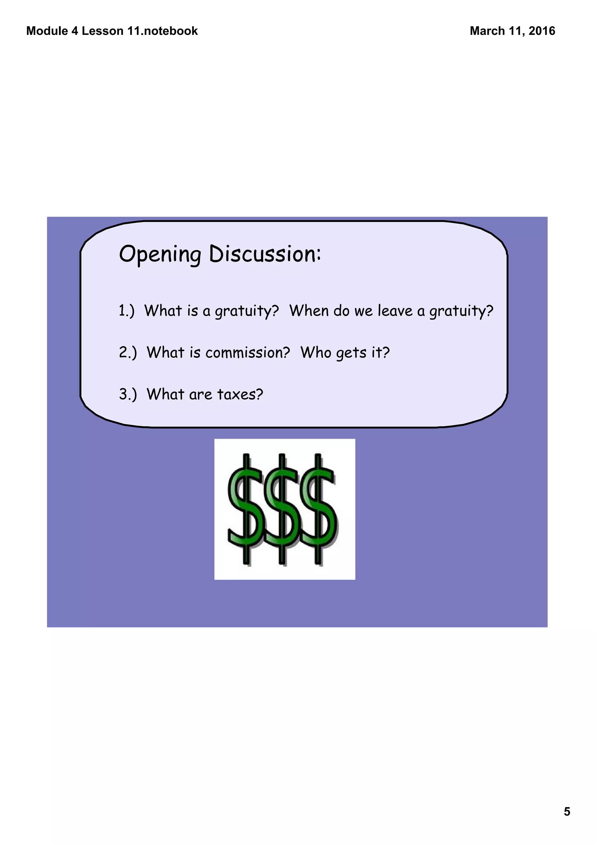 Module 4 Lesson 11.notebook
5
March 11, 2016
Opening Discussion:
1.) What is a gratuity? When do we leave a gratuity?
2.) What is commission? Who gets it?
3.) What are taxes?