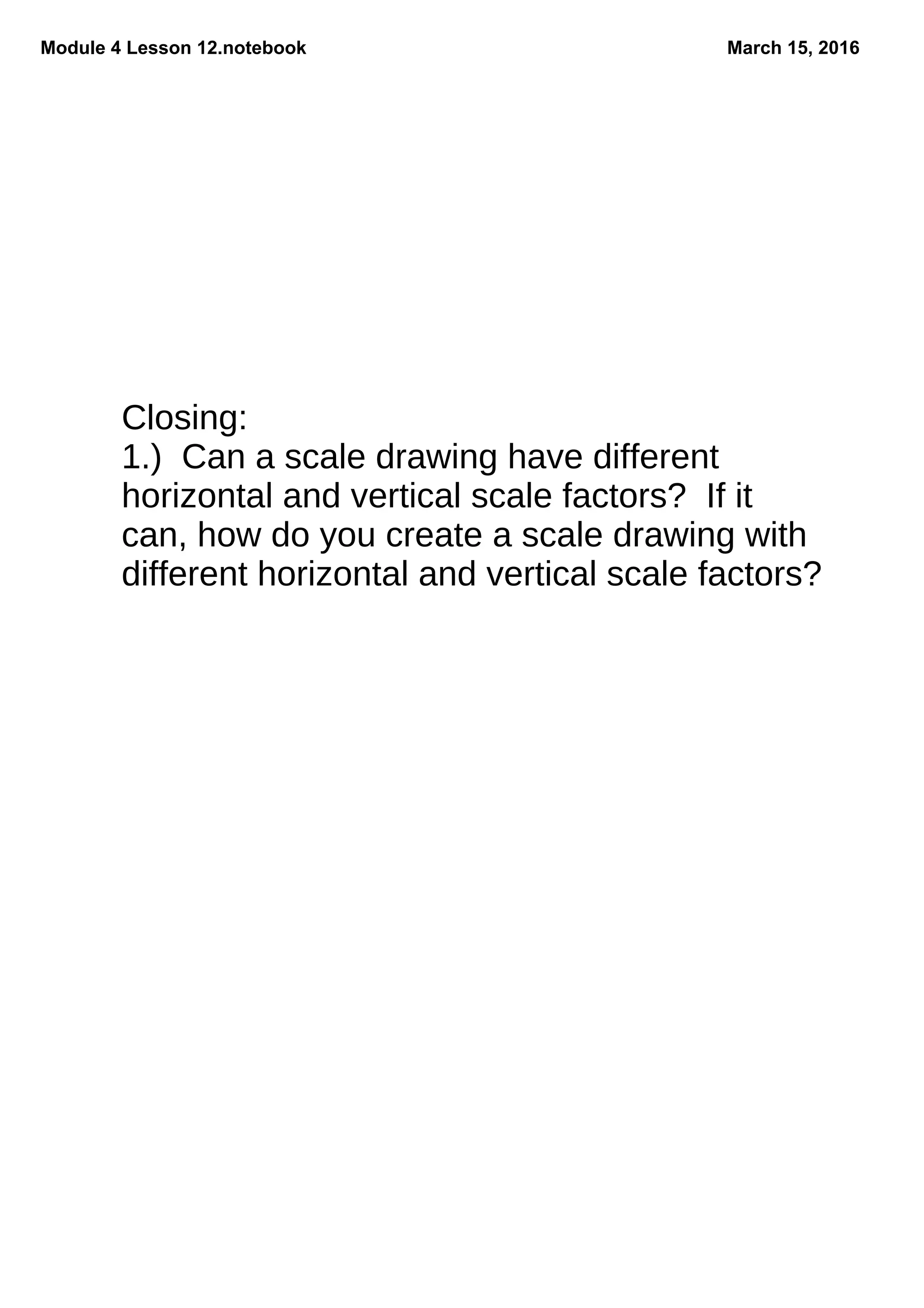 Module 4 Lesson 12.notebook March 15, 2016
Closing:
1.) Can a scale drawing have different
horizontal and vertical scale factors? If it
can, how do you create a scale drawing with
different horizontal and vertical scale factors?
 