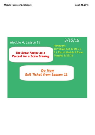 Module 4 Lesson 12.notebook March 15, 2016
Do Now
Exit Ticket from Lesson 11
3/15/16
The Scale Factor as a
Percent for a Scale Drawing
Module 4, Lesson 12
Homework:
1) Problem Set 12 #1,2,3
2.) End of Module 4 Exam
Tuesday 3/22/16
 