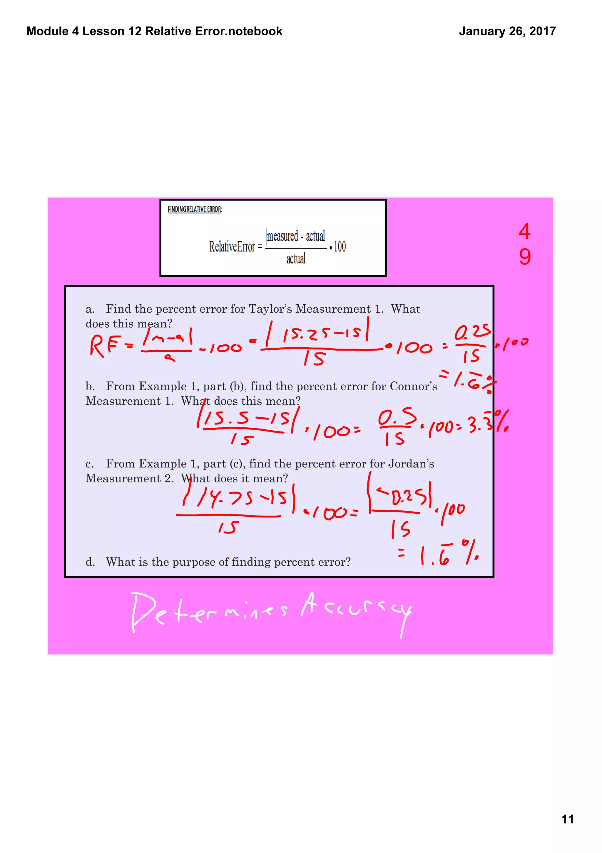 Module 4 Lesson 12 Relative Error.notebook
11
January 26, 2017
a. Find the percent error for Taylor’s Measurement 1. What
does this mean?
b. From Example 1, part (b), find the percent error for Connor’s
Measurement 1. What does this mean?
c. From Example 1, part (c), find the percent error for Jordan’s
Measurement 2. What does it mean?
d. What is the purpose of finding percent error?
4
9
 