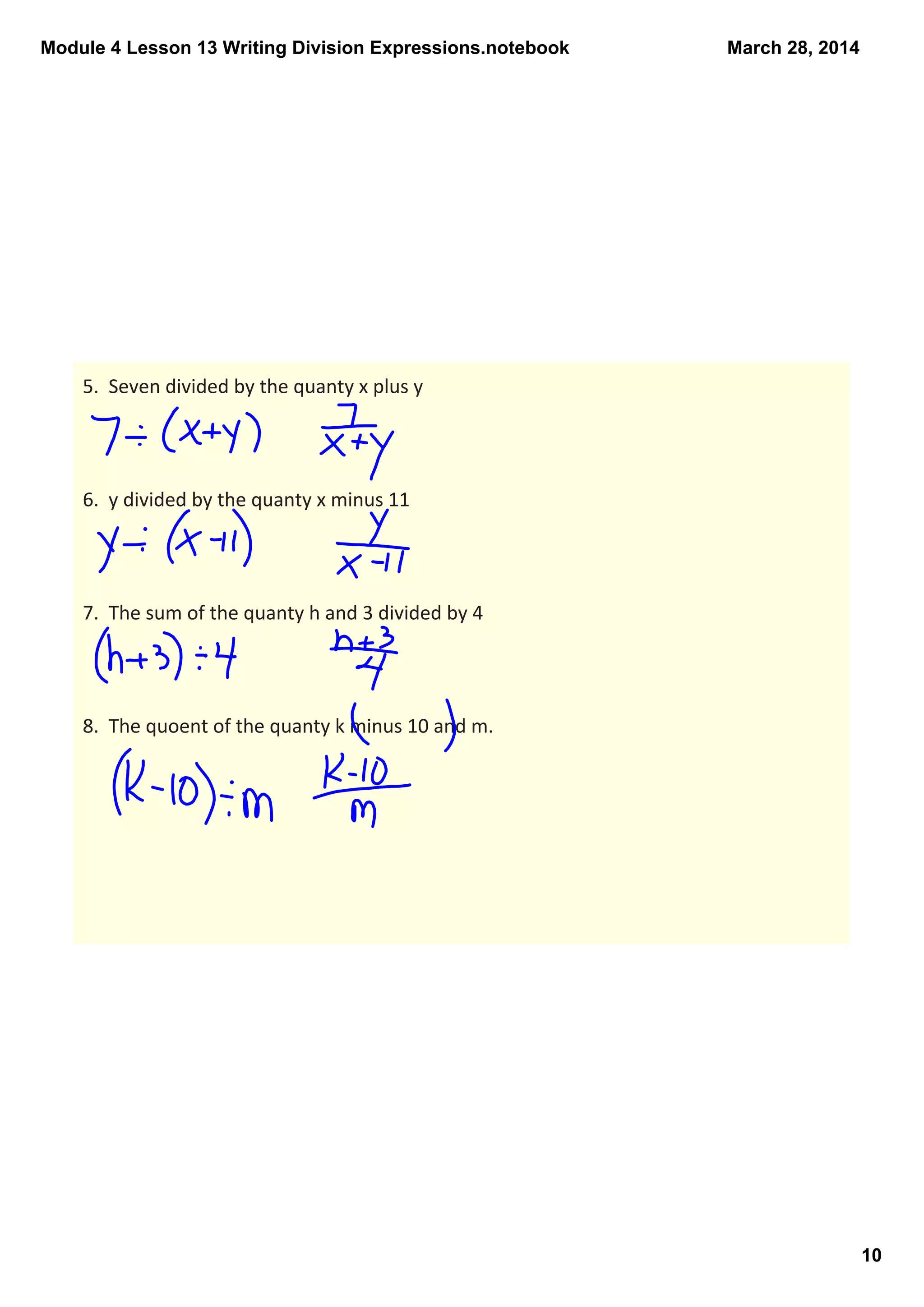 Module 4 Lesson 13 Writing Division Expressions.notebook
10
March 28, 2014
5.  Seven divided by the quanty x plus y
6.  y divided by the quanty x minus 11
7.  The sum of the quanty h and 3 divided by 4
8.  The quoent of the quanty k minus 10 and m.
 