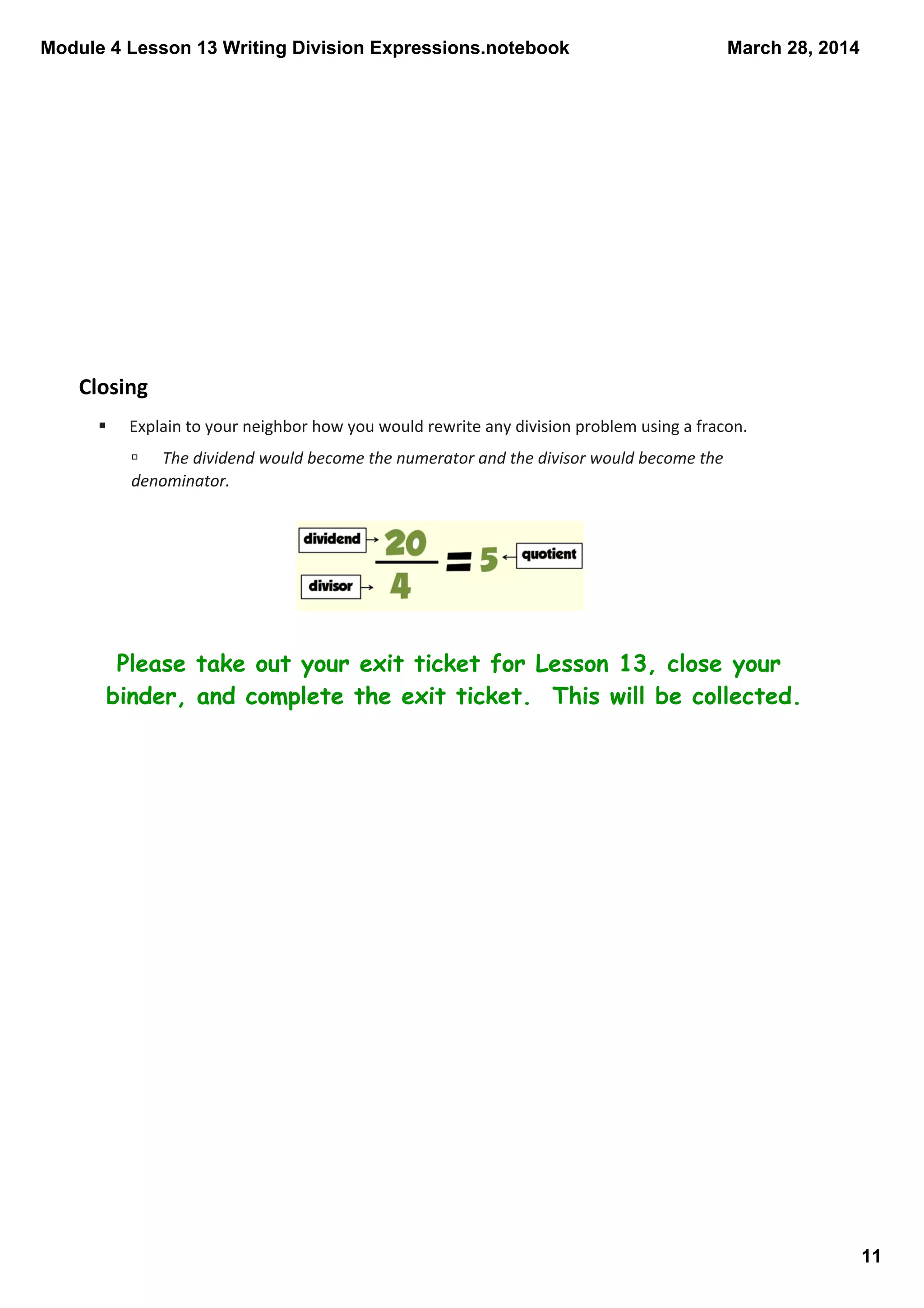 Module 4 Lesson 13 Writing Division Expressions.notebook
11
March 28, 2014
Closing
Please take out your exit ticket for Lesson 13, close your
binder, and complete the exit ticket. This will be collected.
§ Explain to your neighbor how you would rewrite any division problem using a fracon.
ú The dividend would become the numerator and the divisor would become the 
denominator.
 