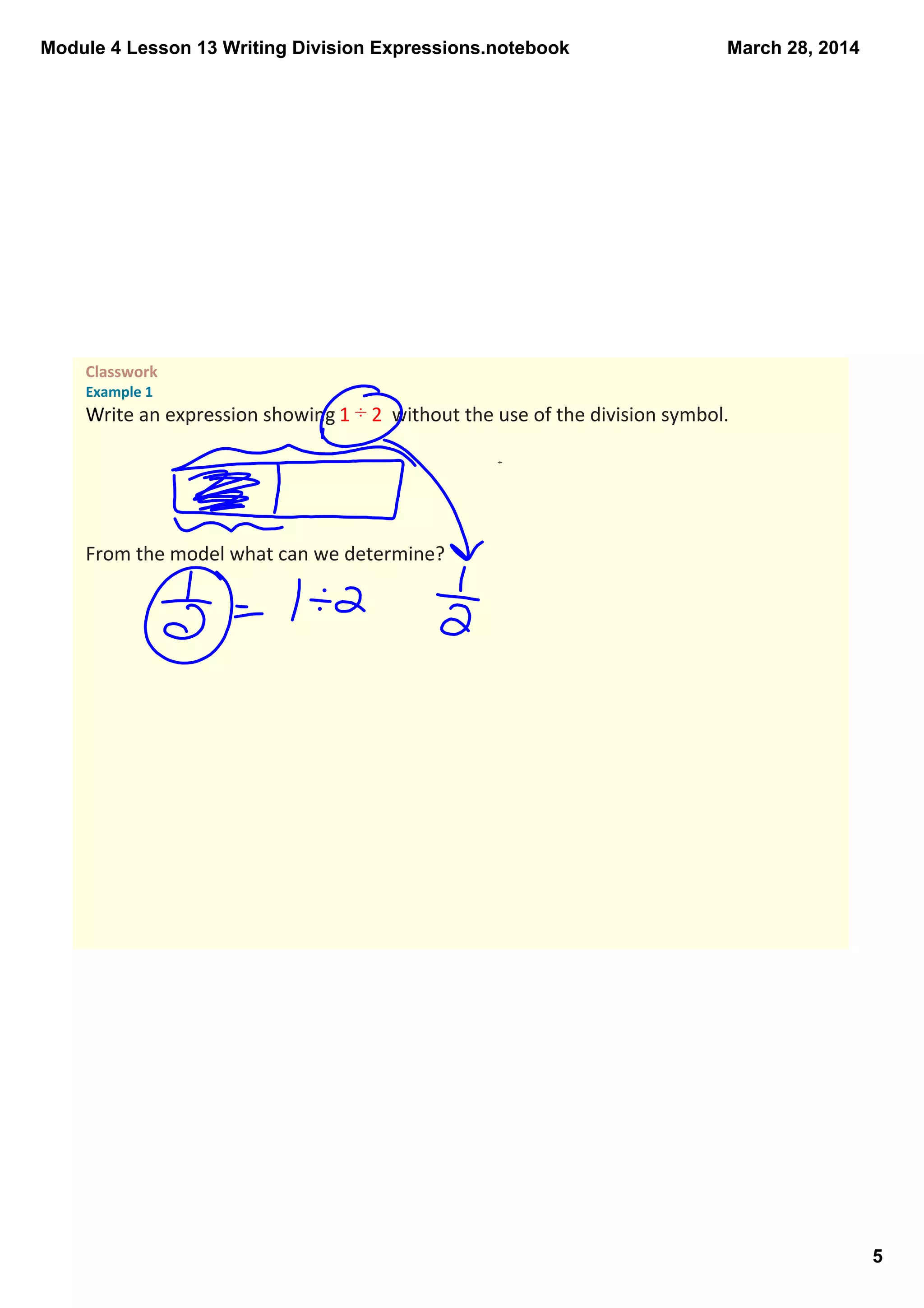 Module 4 Lesson 13 Writing Division Expressions.notebook
5
March 28, 2014
Classwork 
Example 1
Write an expression showing 1 ÷ 2  without the use of the division symbol. 
From the model what can we determine?
÷
 