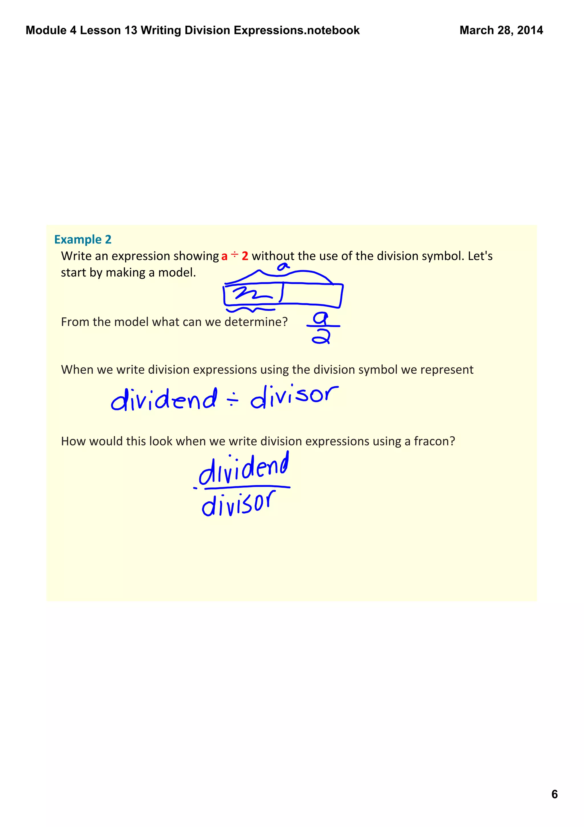 Module 4 Lesson 13 Writing Division Expressions.notebook
6
March 28, 2014
Example 2
Write an expression showing a ÷ 2 without the use of the division symbol. Let's 
start by making a model.  
From the model what can we determine?
When we write division expressions using the division symbol we represent 
How would this look when we write division expressions using a fracon?
 