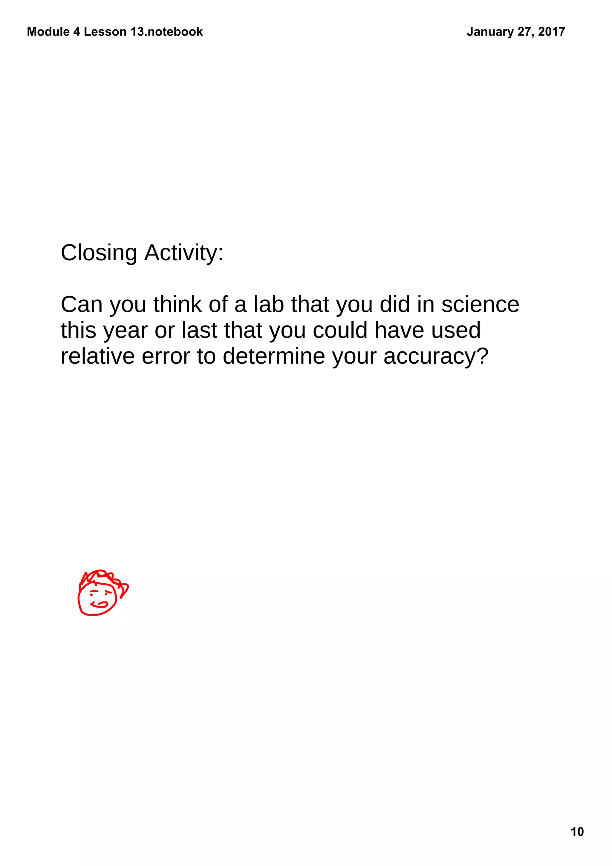Module 4 Lesson 13.notebook
10
January 27, 2017
Closing Activity:
Can you think of a lab that you did in science
this year or last that you could have used
relative error to determine your accuracy?
 