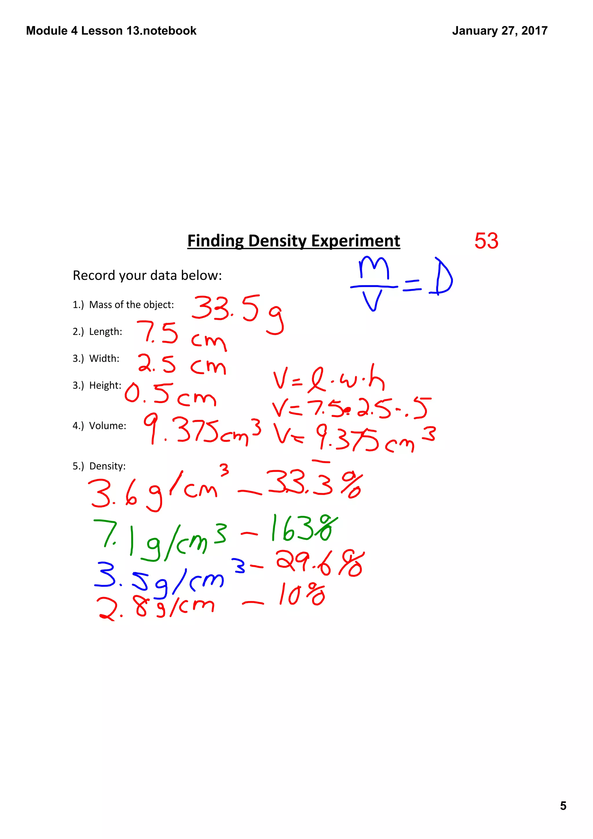 Module 4 Lesson 13.notebook
5
January 27, 2017
Record your data below:
1.)  Mass of the object:
2.)  Length:
3.)  Width:
3.)  Height:
4.)  Volume:
5.)  Density:
Finding Density Experiment 53
 