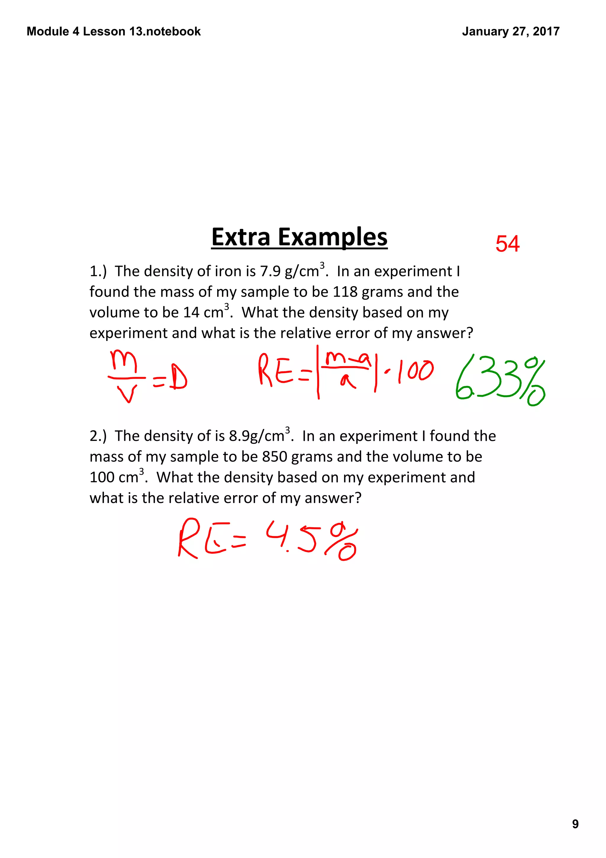 Module 4 Lesson 13.notebook
9
January 27, 2017
1.)  The density of iron is 7.9 g/cm3
.  In an experiment I 
found the mass of my sample to be 118 grams and the 
volume to be 14 cm3
.  What the density based on my 
experiment and what is the relative error of my answer?
2.)  The density of is 8.9g/cm3
.  In an experiment I found the 
mass of my sample to be 850 grams and the volume to be 
100 cm3
.  What the density based on my experiment and 
what is the relative error of my answer?
Extra Examples 54
 