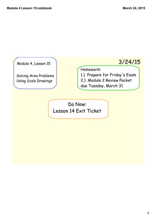 Module 4 Lesson 15.notebook
1
March 24, 2015
Module 4, Lesson 15
Solving Area Problems
Using Scale Drawings
3/24/15
Do Now:
Lesson 14 Exit Ticket
Homework:
1.) Prepare for Friday's Exam
2.) Module 2 Review Packet
due Tuesday, March 31
 