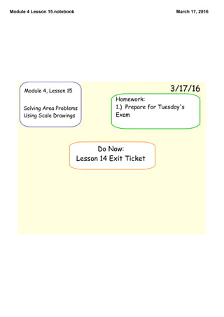 Module 4 Lesson 15.notebook March 17, 2016
Module 4, Lesson 15
Solving Area Problems
Using Scale Drawings
3/17/16
Do Now:
Lesson 14 Exit Ticket
Homework:
1.) Prepare for Tuesday's
Exam
 