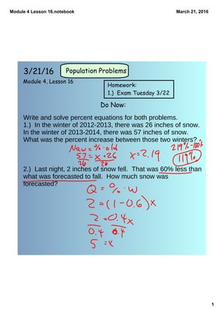 Module 4 Lesson 16.notebook
1
March 21, 2016
3/21/16
Module 4, Lesson 16
Do Now:
Population Problems
Homework:
1.) Exam Tuesday 3/22
Write and solve percent equations for both problems.
1.) In the winter of 2012-2013, there was 26 inches of snow.
In the winter of 2013-2014, there was 57 inches of snow.
What was the percent increase between those two winters?
2.) Last night, 2 inches of snow fell. That was 60% less than
what was forecasted to fall. How much snow was
forecasted?
 