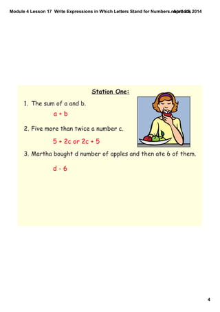 Module 4 Lesson 17  Write Expressions in Which Letters Stand for Numbers.notebook
4
April 02, 2014
Station One:
1. The sum of a and b.
2. Five more than twice a number c.
3. Martha bought d number of apples and then ate 6 of them.
a + b
5 + 2c or 2c + 5
d - 6
 