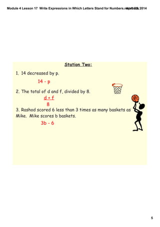 Module 4 Lesson 17  Write Expressions in Which Letters Stand for Numbers.notebook
5
April 02, 2014
Station Two:
1. 14 decreased by p.
2. The total of d and f, divided by 8.
3. Rashod scored 6 less than 3 times as many baskets as
Mike. Mike scores b baskets.
14 - p
d + f
8
3b - 6
 