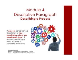 Module 4 
Descriptive Paragraph 
Describing a Process 
A process paragraph is a 
description of how 
something works or how 
something is done. It 
explains the steps you 
need to follow to 
complete an activity. 
Information taken from: 
Butler, L. Fundamentals of Academic Writing. Longman 
Hogue, A. (2008). First Steps in Academic Writing. Longman. 
 