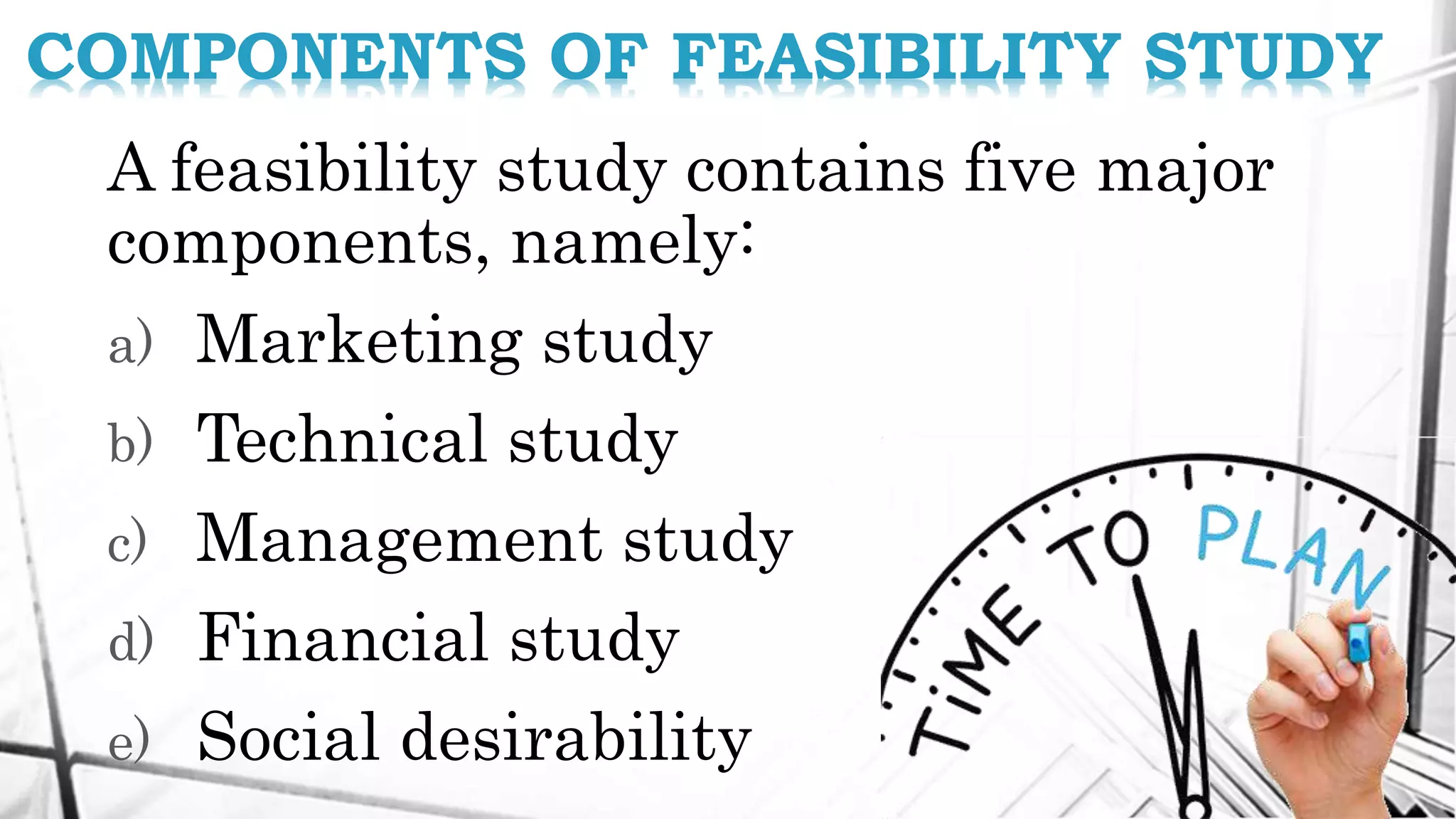 A feasibility study contains five major
components, namely:
a) Marketing study
b) Technical study
c) Management study
d) Financial study
e) Social desirability
COMPONENTS OF FEASIBILITY STUDY
 