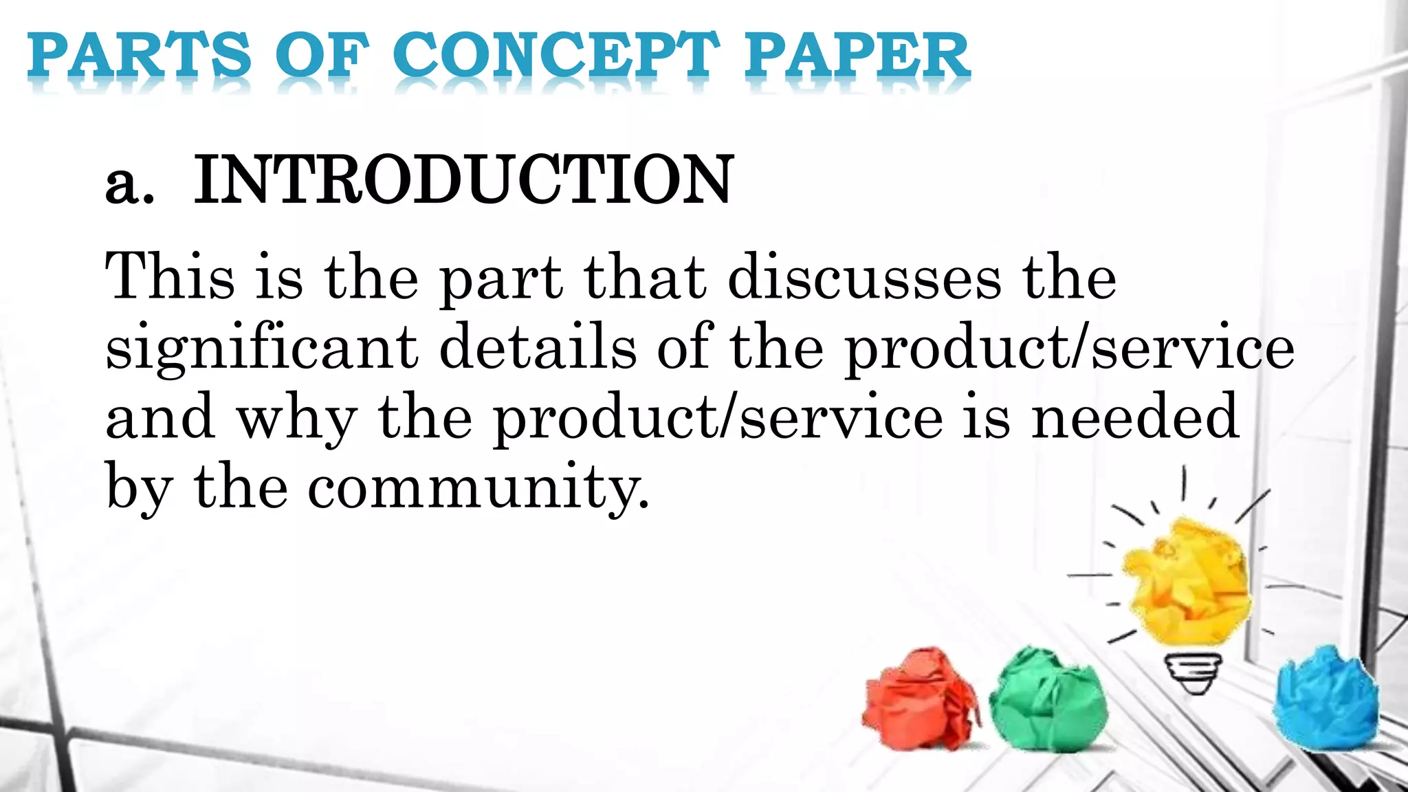 a. INTRODUCTION
This is the part that discusses the
significant details of the product/service
and why the product/service is needed
by the community.
PARTS OF CONCEPT PAPER
 