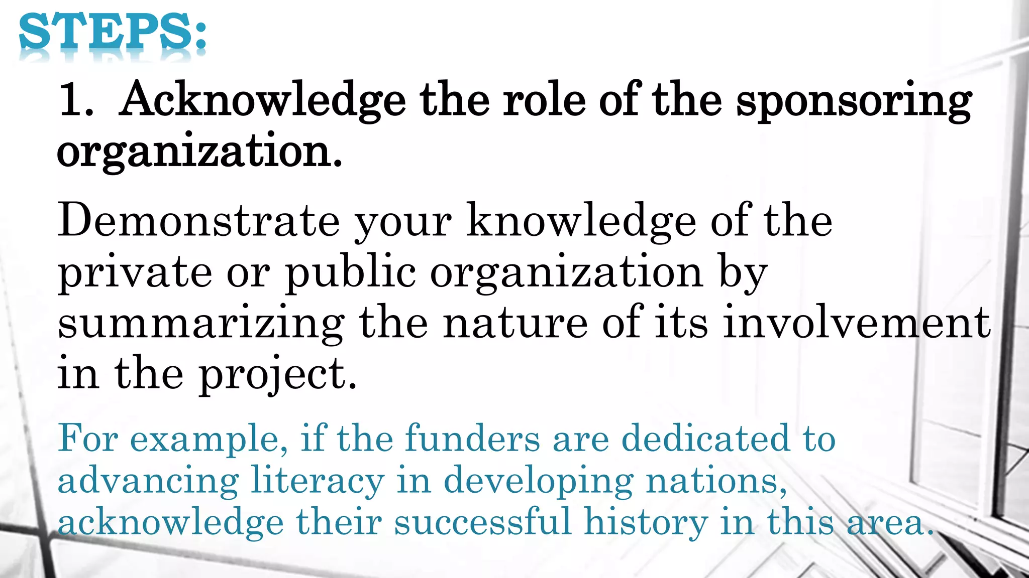 STEPS:
1. Acknowledge the role of the sponsoring
organization.
Demonstrate your knowledge of the
private or public organization by
summarizing the nature of its involvement
in the project.
For example, if the funders are dedicated to
advancing literacy in developing nations,
acknowledge their successful history in this area.
 