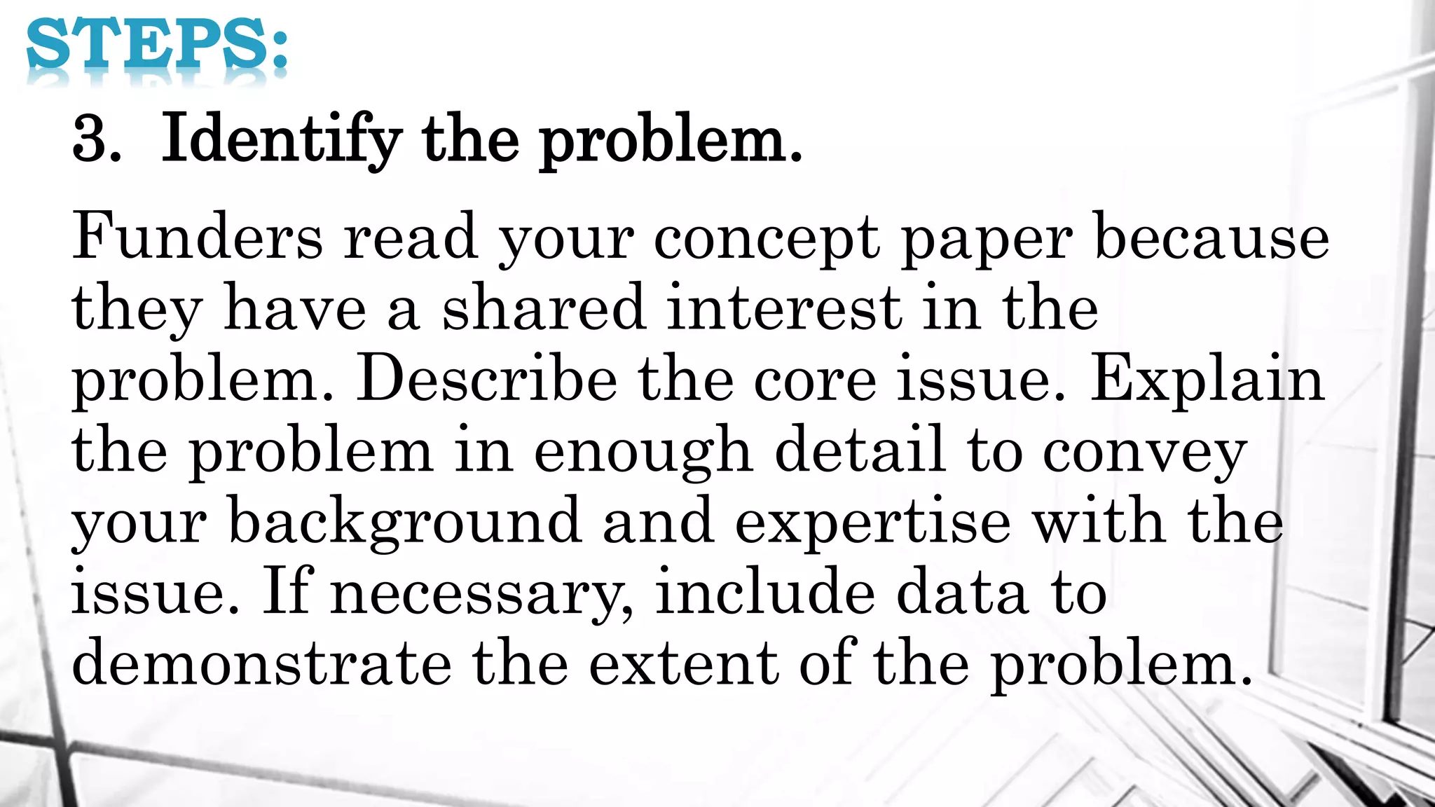 STEPS:
3. Identify the problem.
Funders read your concept paper because
they have a shared interest in the
problem. Describe the core issue. Explain
the problem in enough detail to convey
your background and expertise with the
issue. If necessary, include data to
demonstrate the extent of the problem.
 