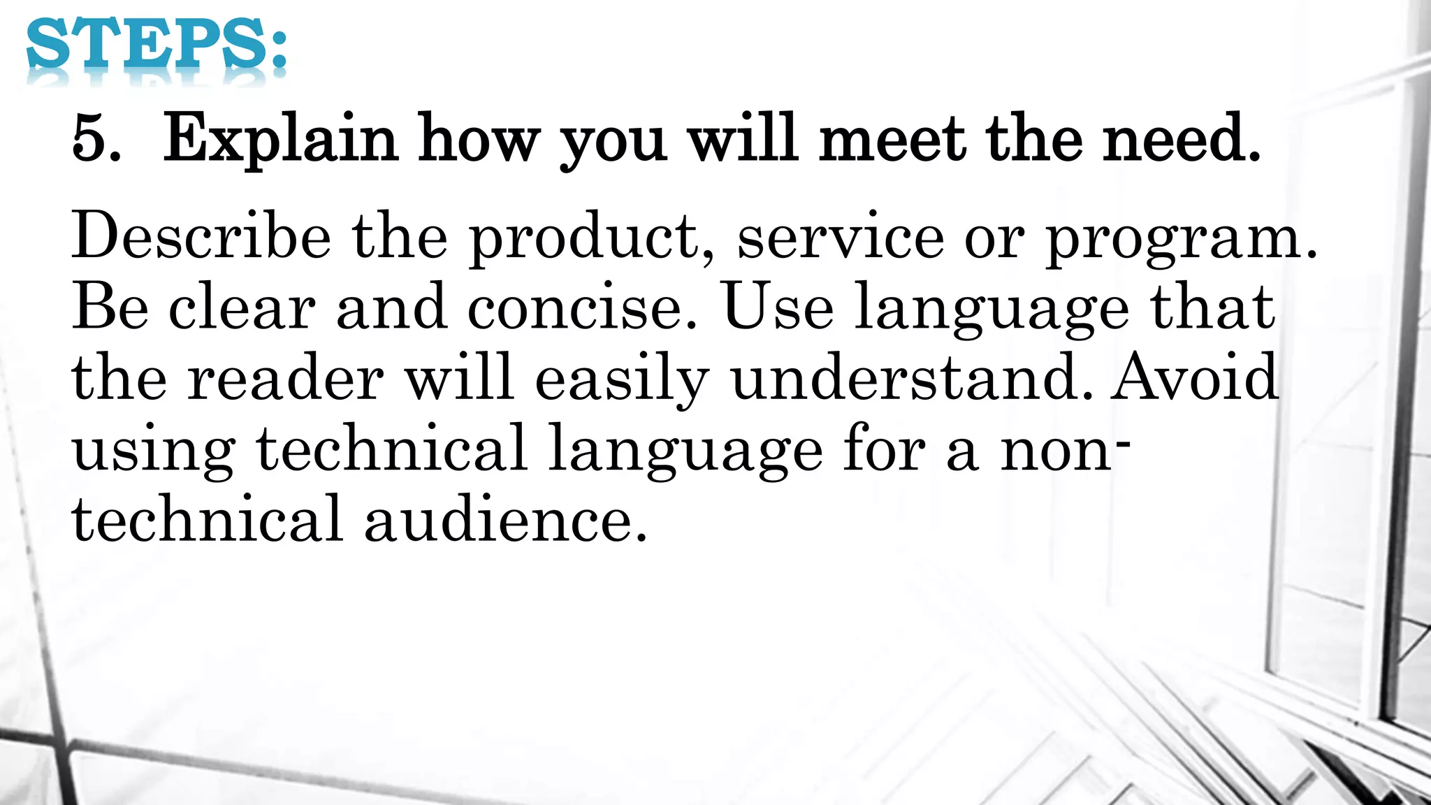 STEPS:
5. Explain how you will meet the need.
Describe the product, service or program.
Be clear and concise. Use language that
the reader will easily understand. Avoid
using technical language for a non-
technical audience.
 