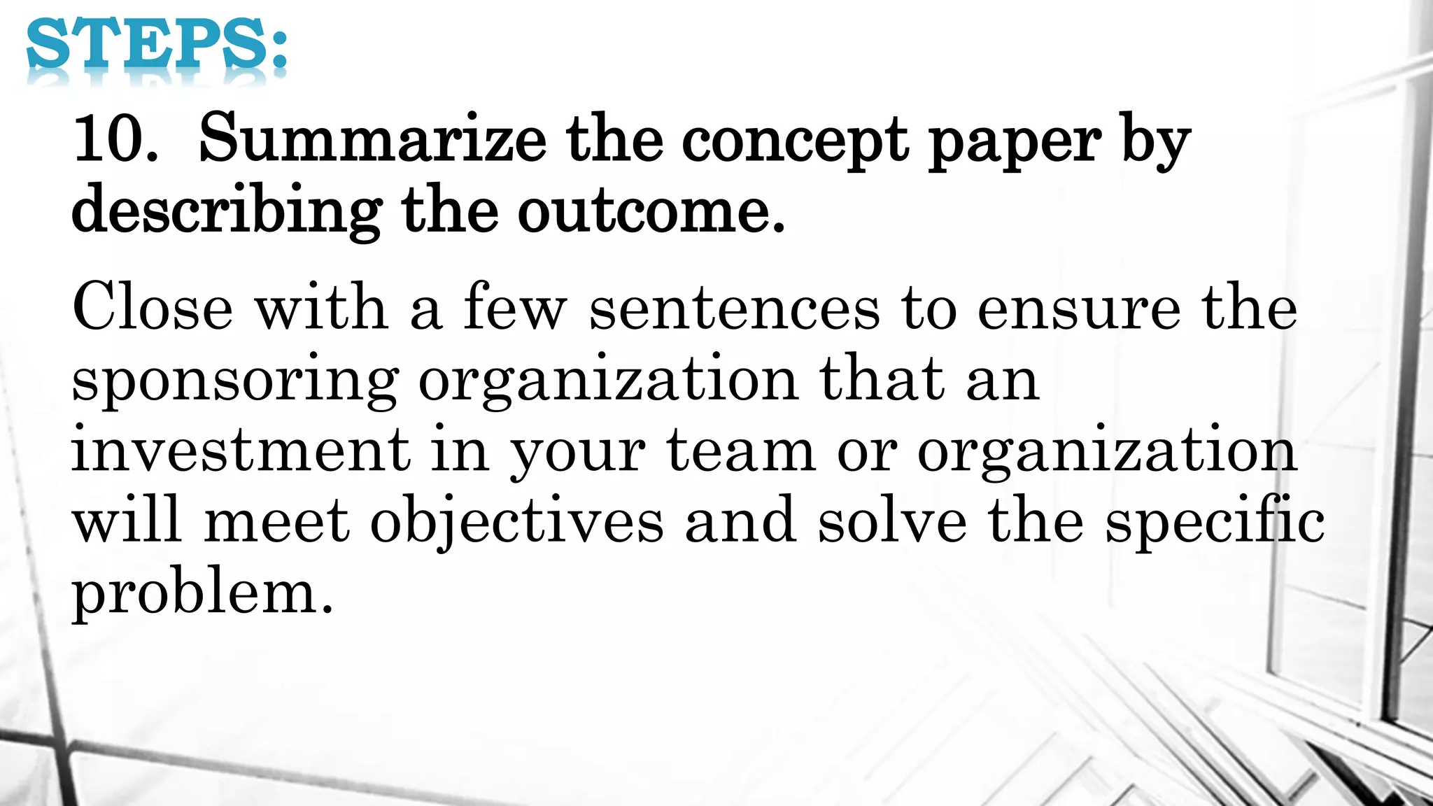 STEPS:
10. Summarize the concept paper by
describing the outcome.
Close with a few sentences to ensure the
sponsoring organization that an
investment in your team or organization
will meet objectives and solve the specific
problem.
 
