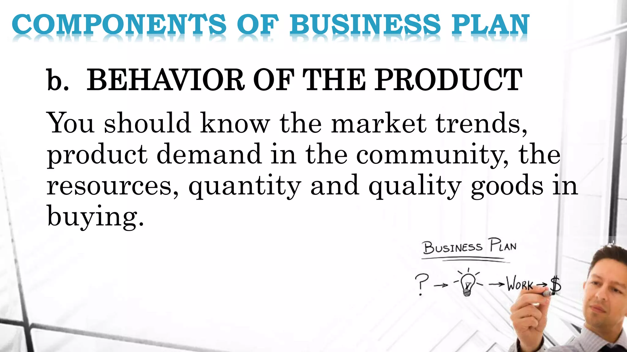 b. BEHAVIOR OF THE PRODUCT
You should know the market trends,
product demand in the community, the
resources, quantity and quality goods in
buying.
COMPONENTS OF BUSINESS PLAN
 