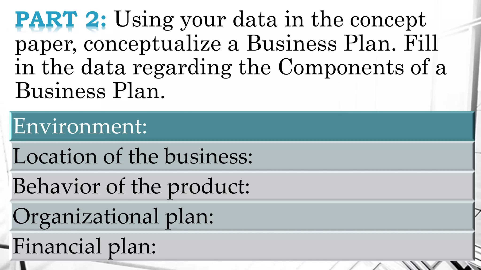PART 2: Using your data in the concept
paper, conceptualize a Business Plan. Fill
in the data regarding the Components of a
Business Plan.
Environment:
Location of the business:
Behavior of the product:
Organizational plan:
Financial plan:
 
